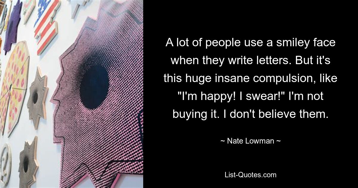 A lot of people use a smiley face when they write letters. But it's this huge insane compulsion, like "I'm happy! I swear!" I'm not buying it. I don't believe them. — © Nate Lowman