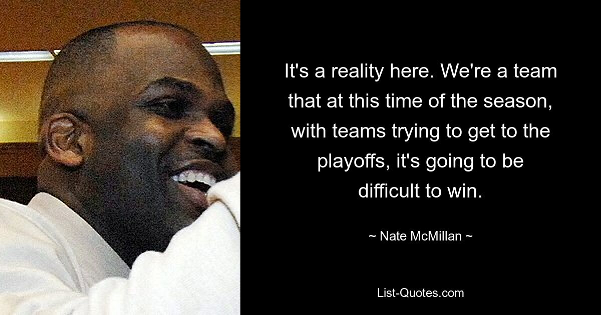 It's a reality here. We're a team that at this time of the season, with teams trying to get to the playoffs, it's going to be difficult to win. — © Nate McMillan