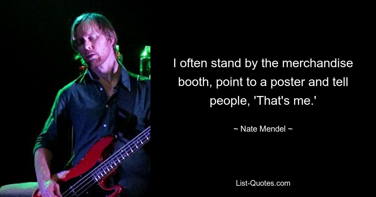 I often stand by the merchandise booth, point to a poster and tell people, 'That's me.' — © Nate Mendel