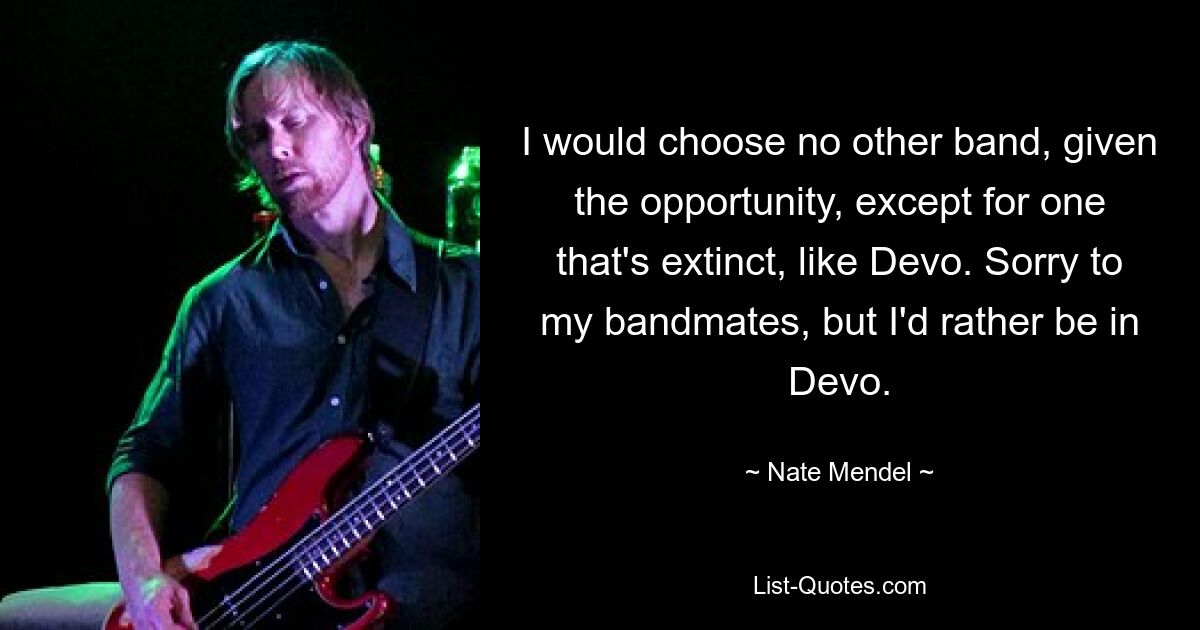 I would choose no other band, given the opportunity, except for one that's extinct, like Devo. Sorry to my bandmates, but I'd rather be in Devo. — © Nate Mendel