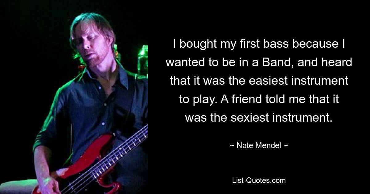 I bought my first bass because I wanted to be in a Band, and heard that it was the easiest instrument to play. A friend told me that it was the sexiest instrument. — © Nate Mendel