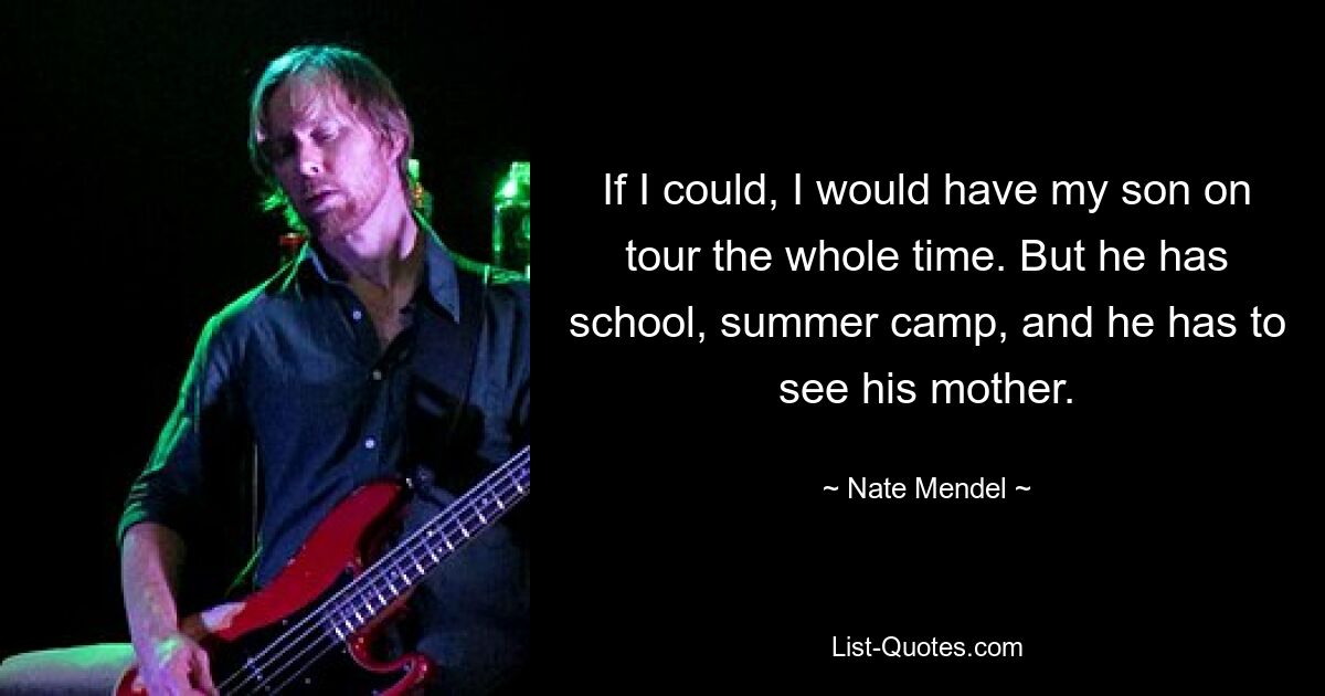 If I could, I would have my son on tour the whole time. But he has school, summer camp, and he has to see his mother. — © Nate Mendel