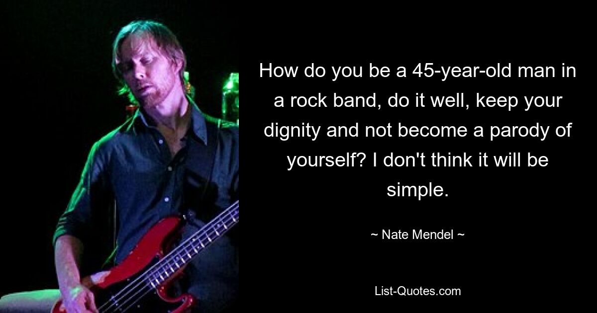 How do you be a 45-year-old man in a rock band, do it well, keep your dignity and not become a parody of yourself? I don't think it will be simple. — © Nate Mendel