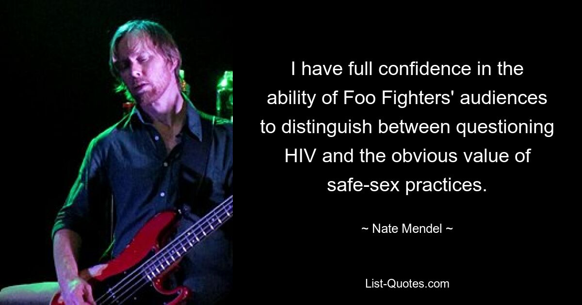 I have full confidence in the ability of Foo Fighters' audiences to distinguish between questioning HIV and the obvious value of safe-sex practices. — © Nate Mendel