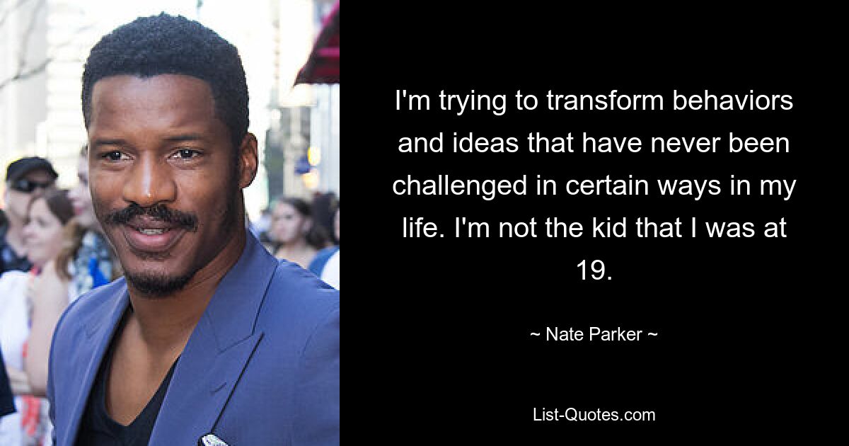 I'm trying to transform behaviors and ideas that have never been challenged in certain ways in my life. I'm not the kid that I was at 19. — © Nate Parker