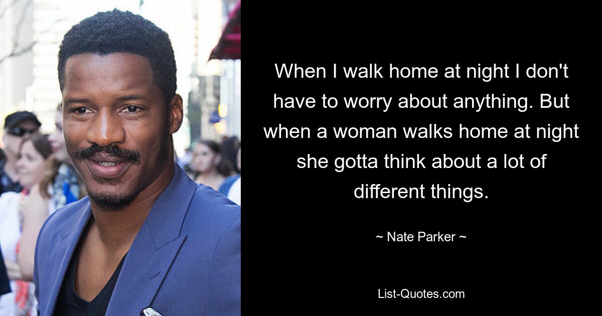 When I walk home at night I don't have to worry about anything. But when a woman walks home at night she gotta think about a lot of different things. — © Nate Parker