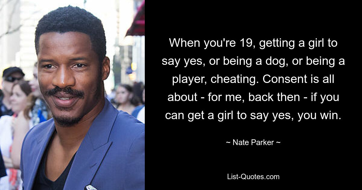 When you're 19, getting a girl to say yes, or being a dog, or being a player, cheating. Consent is all about - for me, back then - if you can get a girl to say yes, you win. — © Nate Parker