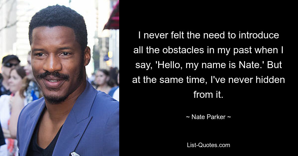 I never felt the need to introduce all the obstacles in my past when I say, 'Hello, my name is Nate.' But at the same time, I've never hidden from it. — © Nate Parker