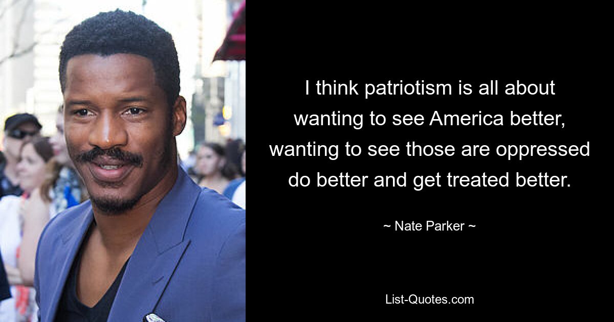 I think patriotism is all about wanting to see America better, wanting to see those are oppressed do better and get treated better. — © Nate Parker