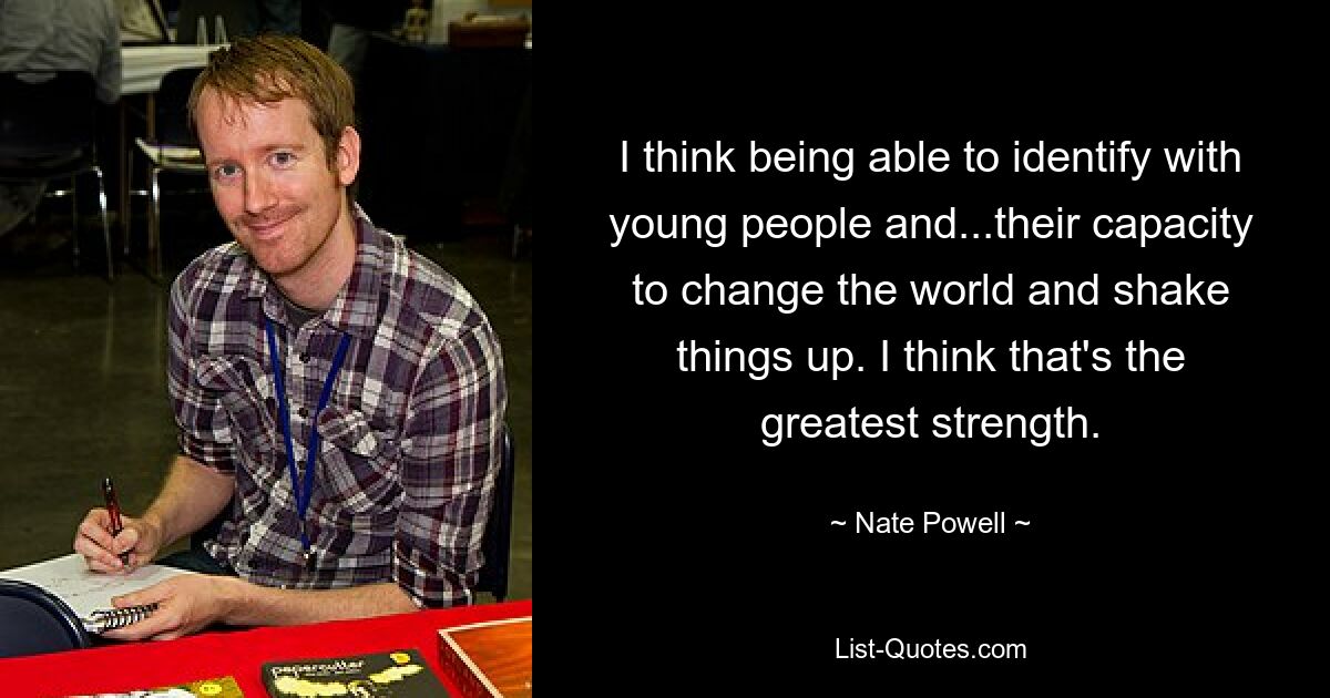 I think being able to identify with young people and...their capacity to change the world and shake things up. I think that's the greatest strength. — © Nate Powell