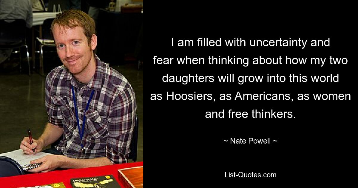 I am filled with uncertainty and fear when thinking about how my two daughters will grow into this world as Hoosiers, as Americans, as women and free thinkers. — © Nate Powell