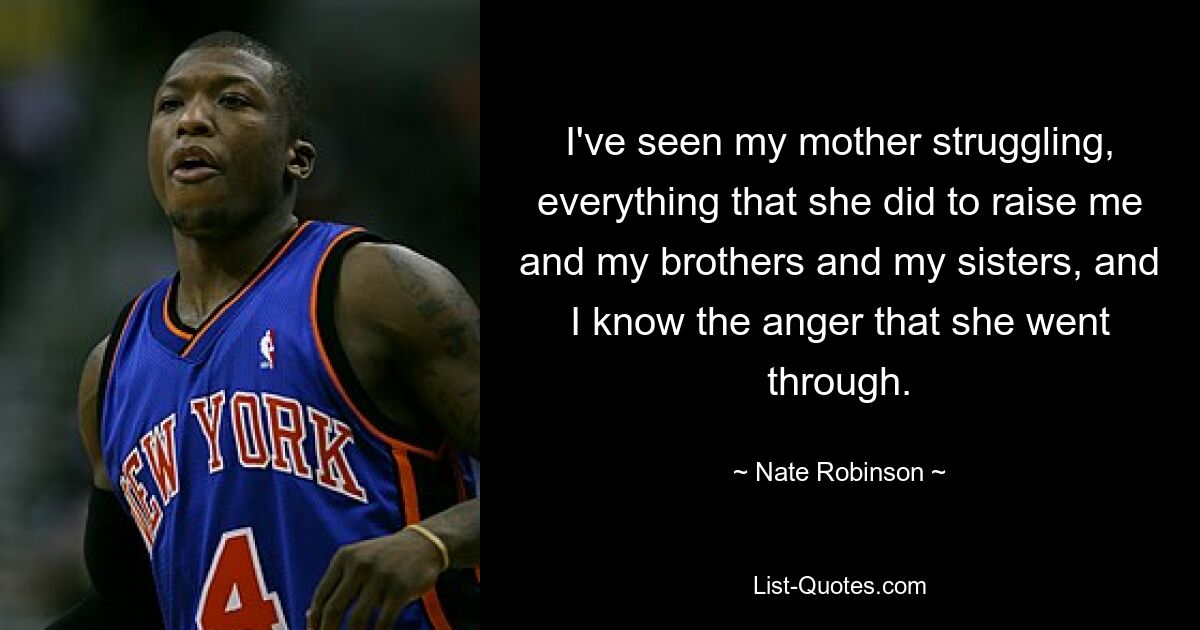 I've seen my mother struggling, everything that she did to raise me and my brothers and my sisters, and I know the anger that she went through. — © Nate Robinson