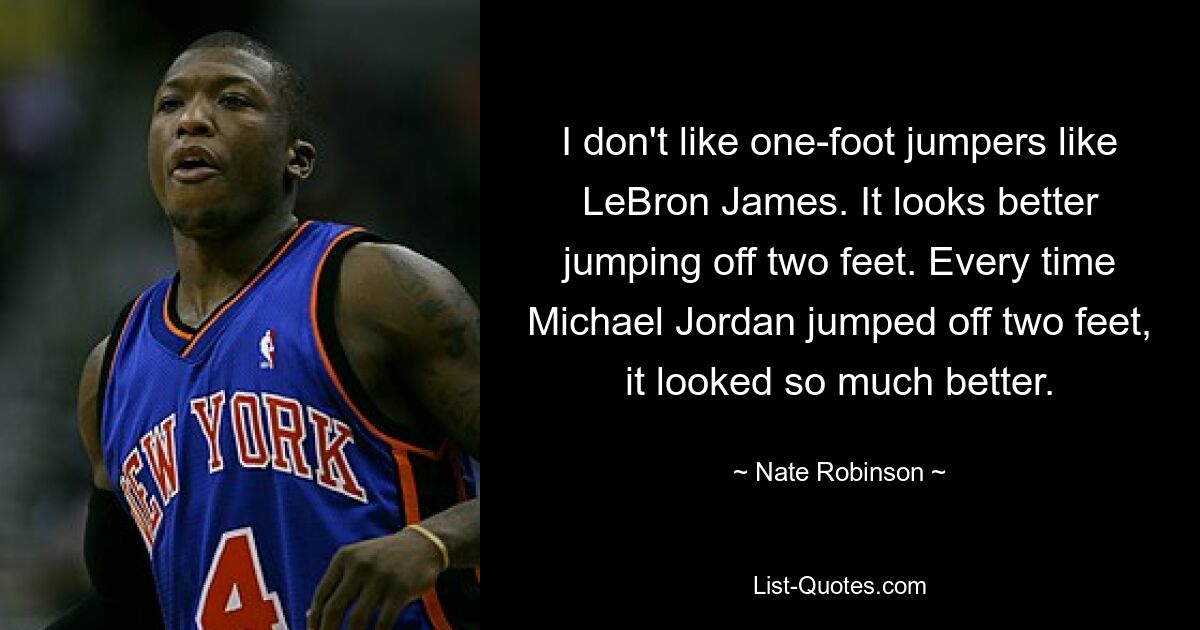 I don't like one-foot jumpers like LeBron James. It looks better jumping off two feet. Every time Michael Jordan jumped off two feet, it looked so much better. — © Nate Robinson