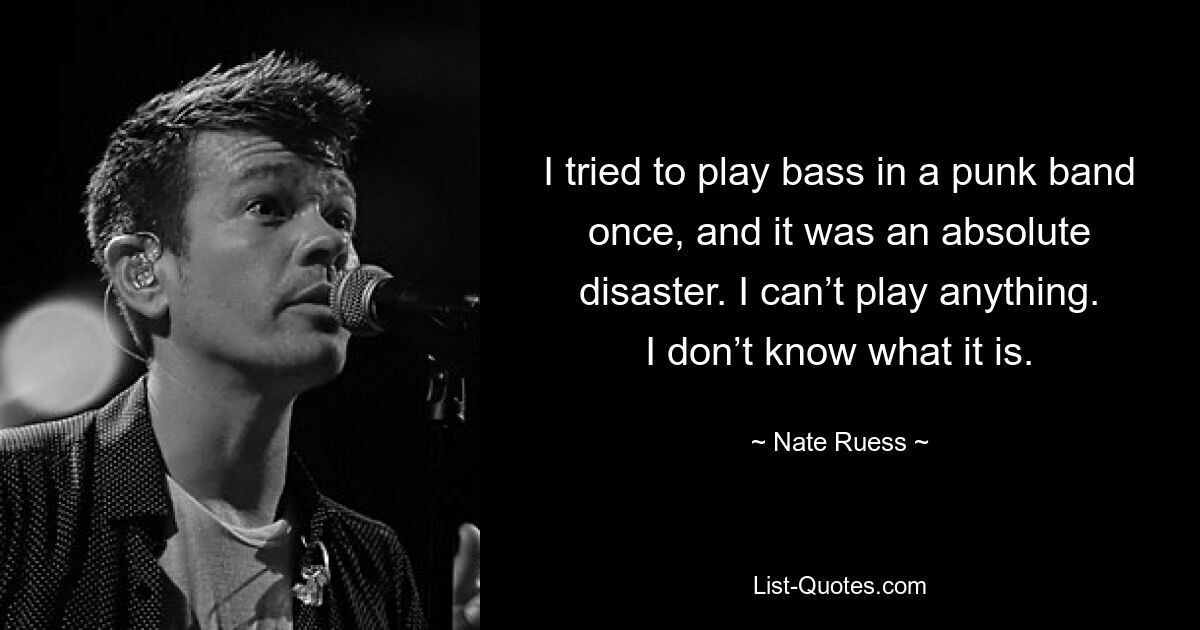 I tried to play bass in a punk band once, and it was an absolute disaster. I can’t play anything. I don’t know what it is. — © Nate Ruess