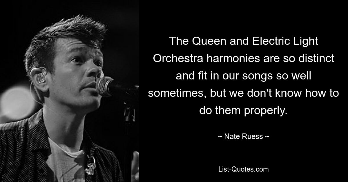 The Queen and Electric Light Orchestra harmonies are so distinct and fit in our songs so well sometimes, but we don't know how to do them properly. — © Nate Ruess