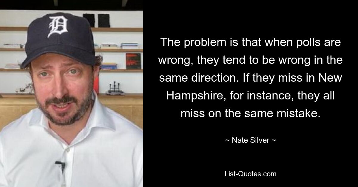 The problem is that when polls are wrong, they tend to be wrong in the same direction. If they miss in New Hampshire, for instance, they all miss on the same mistake. — © Nate Silver