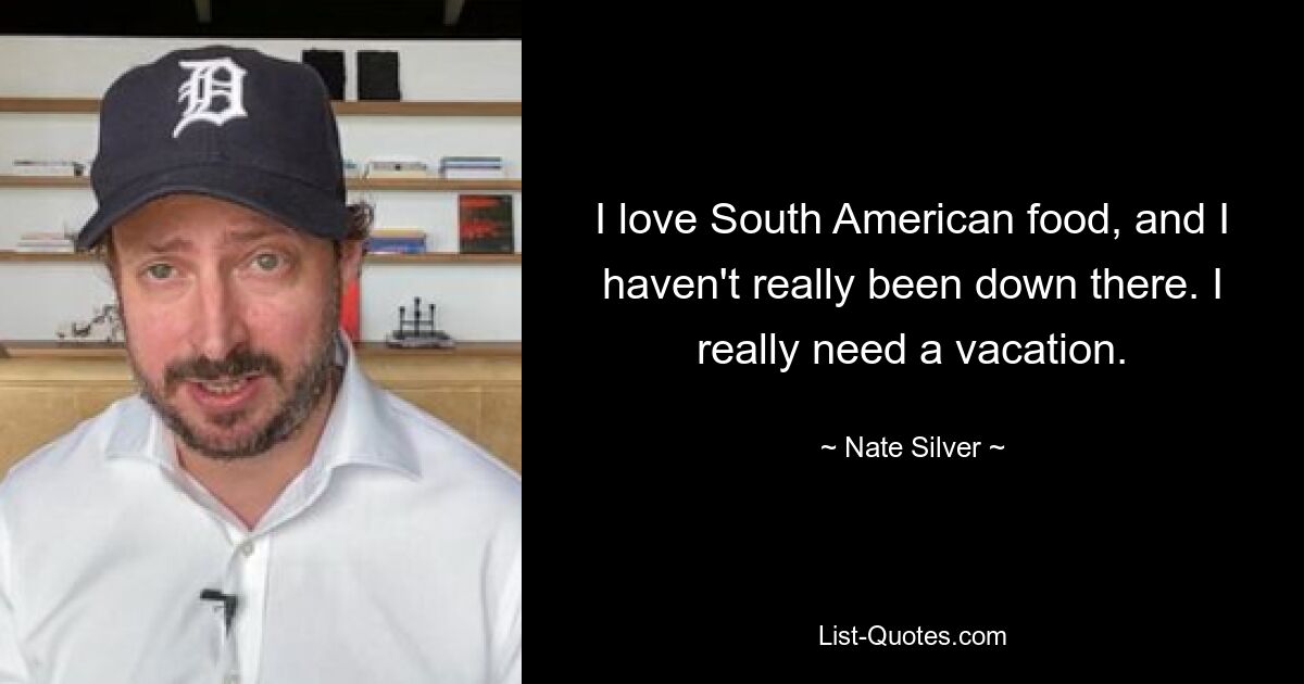 I love South American food, and I haven't really been down there. I really need a vacation. — © Nate Silver