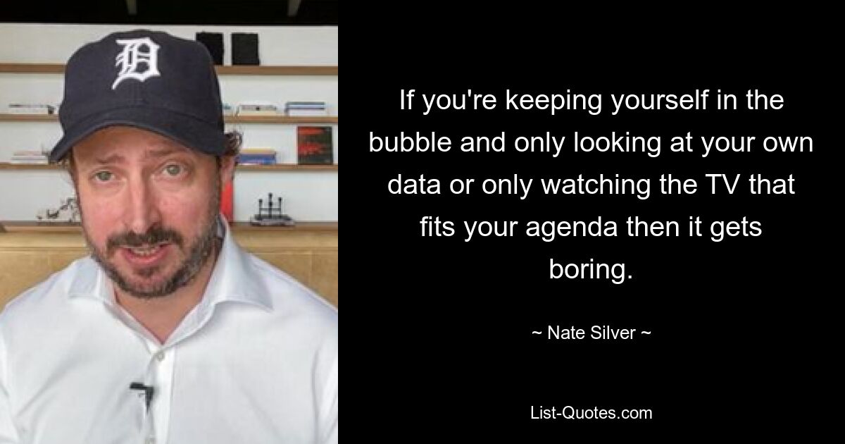 If you're keeping yourself in the bubble and only looking at your own data or only watching the TV that fits your agenda then it gets boring. — © Nate Silver