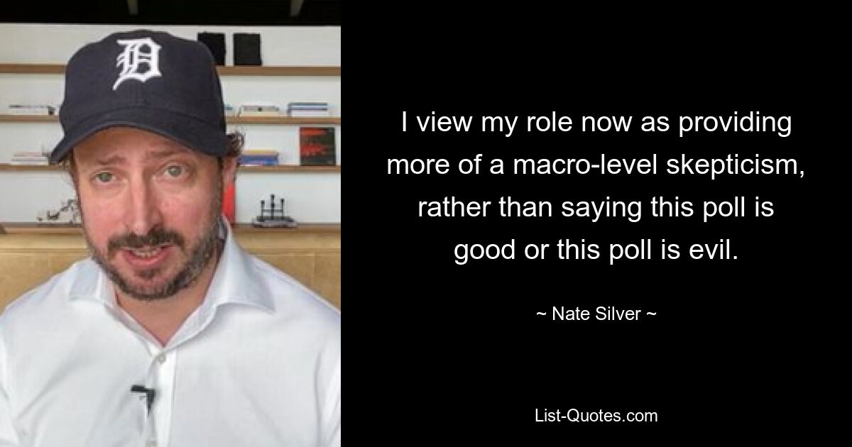 I view my role now as providing more of a macro-level skepticism, rather than saying this poll is good or this poll is evil. — © Nate Silver