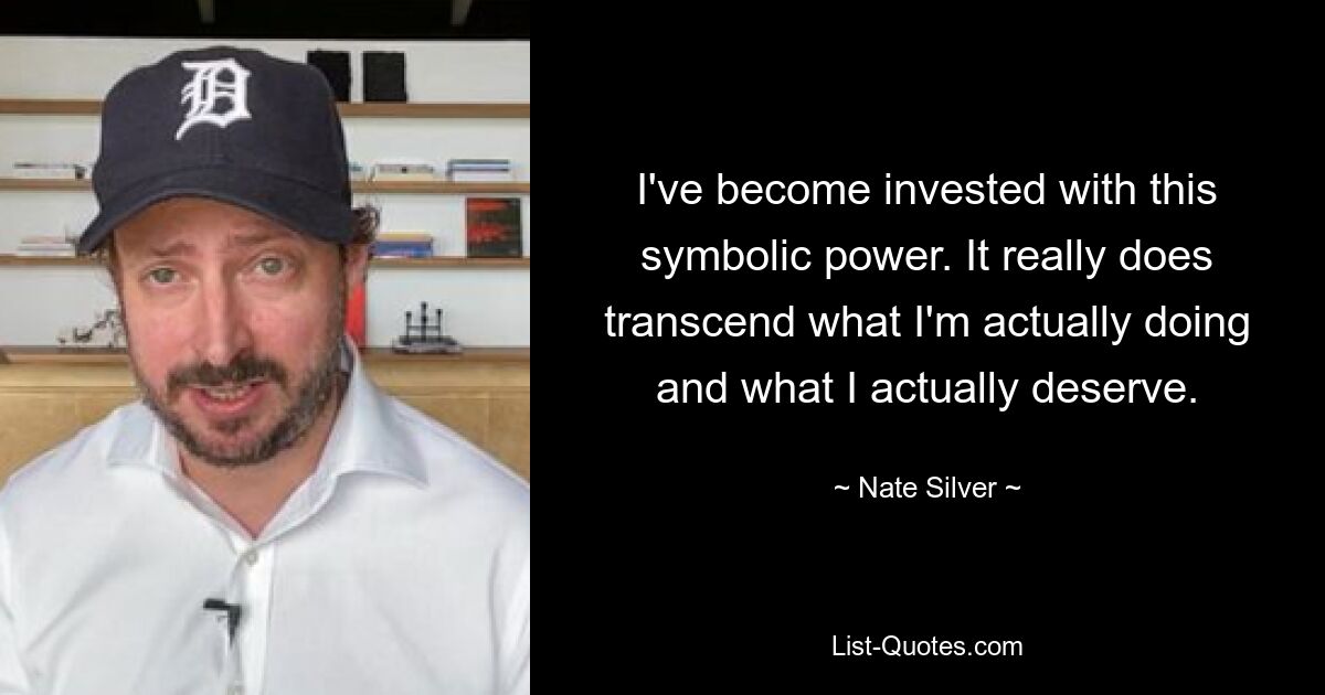 I've become invested with this symbolic power. It really does transcend what I'm actually doing and what I actually deserve. — © Nate Silver