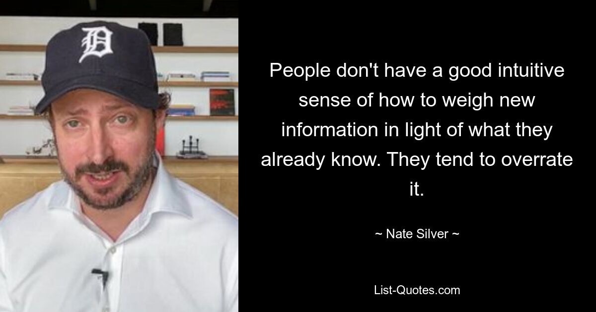 People don't have a good intuitive sense of how to weigh new information in light of what they already know. They tend to overrate it. — © Nate Silver