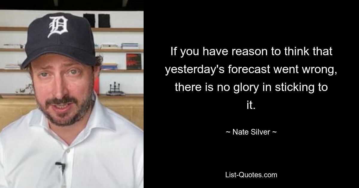 If you have reason to think that yesterday's forecast went wrong, there is no glory in sticking to it. — © Nate Silver