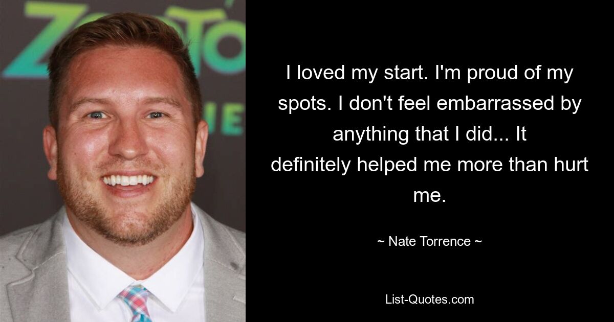 I loved my start. I'm proud of my spots. I don't feel embarrassed by anything that I did... It definitely helped me more than hurt me. — © Nate Torrence