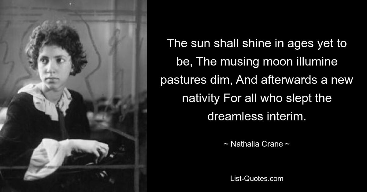 The sun shall shine in ages yet to be, The musing moon illumine pastures dim, And afterwards a new nativity For all who slept the dreamless interim. — © Nathalia Crane