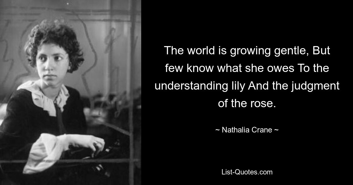 The world is growing gentle, But few know what she owes To the understanding lily And the judgment of the rose. — © Nathalia Crane