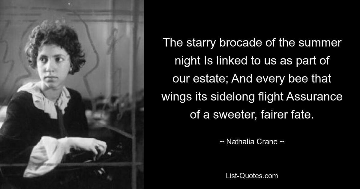 The starry brocade of the summer night Is linked to us as part of our estate; And every bee that wings its sidelong flight Assurance of a sweeter, fairer fate. — © Nathalia Crane