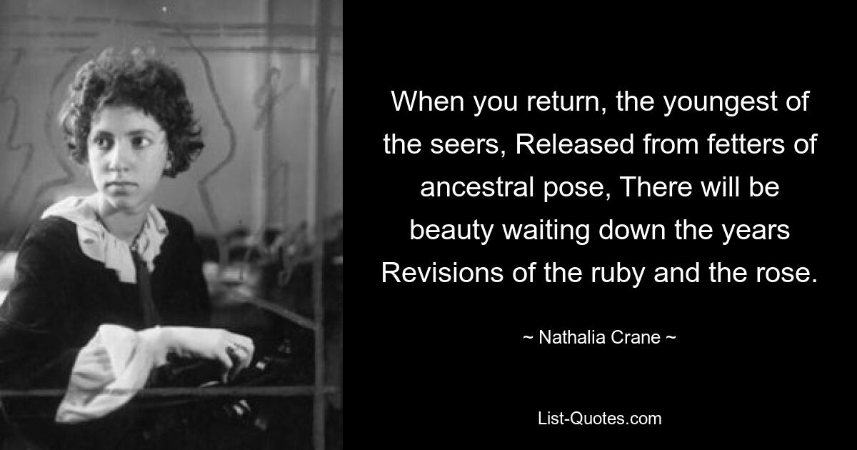 When you return, the youngest of the seers, Released from fetters of ancestral pose, There will be beauty waiting down the years Revisions of the ruby and the rose. — © Nathalia Crane