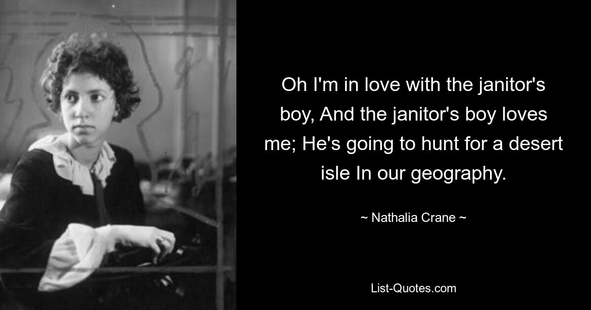 Oh I'm in love with the janitor's boy, And the janitor's boy loves me; He's going to hunt for a desert isle In our geography. — © Nathalia Crane