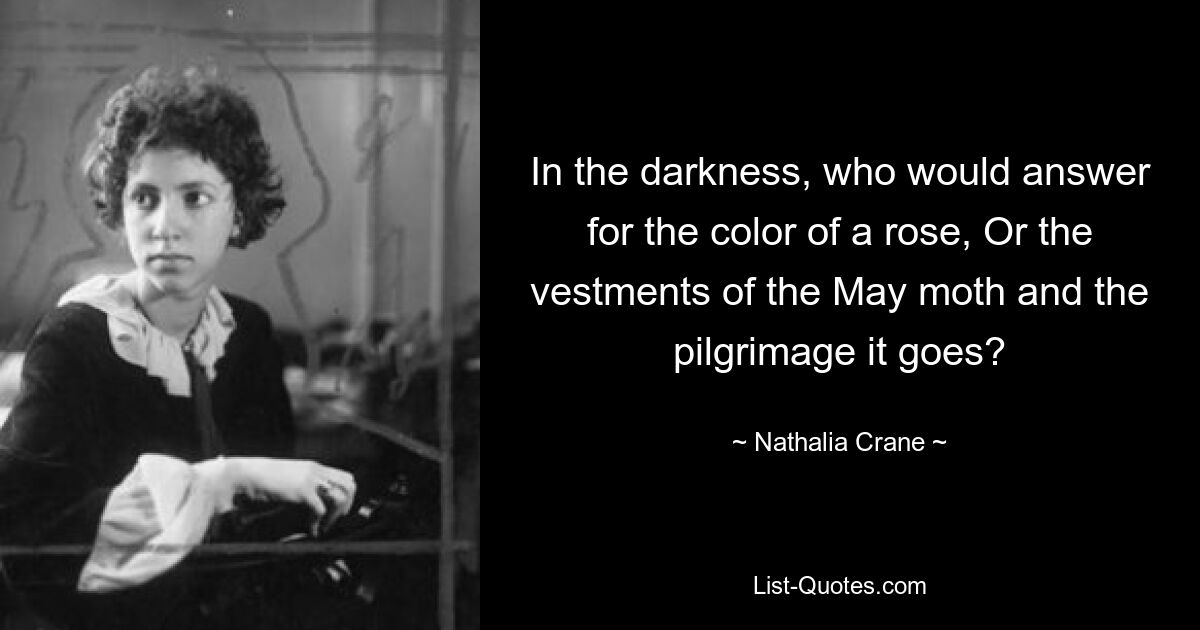 In the darkness, who would answer for the color of a rose, Or the vestments of the May moth and the pilgrimage it goes? — © Nathalia Crane