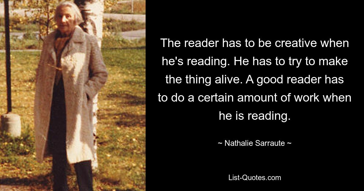 The reader has to be creative when he's reading. He has to try to make the thing alive. A good reader has to do a certain amount of work when he is reading. — © Nathalie Sarraute