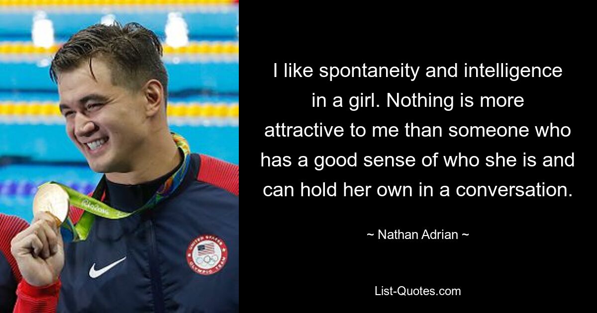 I like spontaneity and intelligence in a girl. Nothing is more attractive to me than someone who has a good sense of who she is and can hold her own in a conversation. — © Nathan Adrian