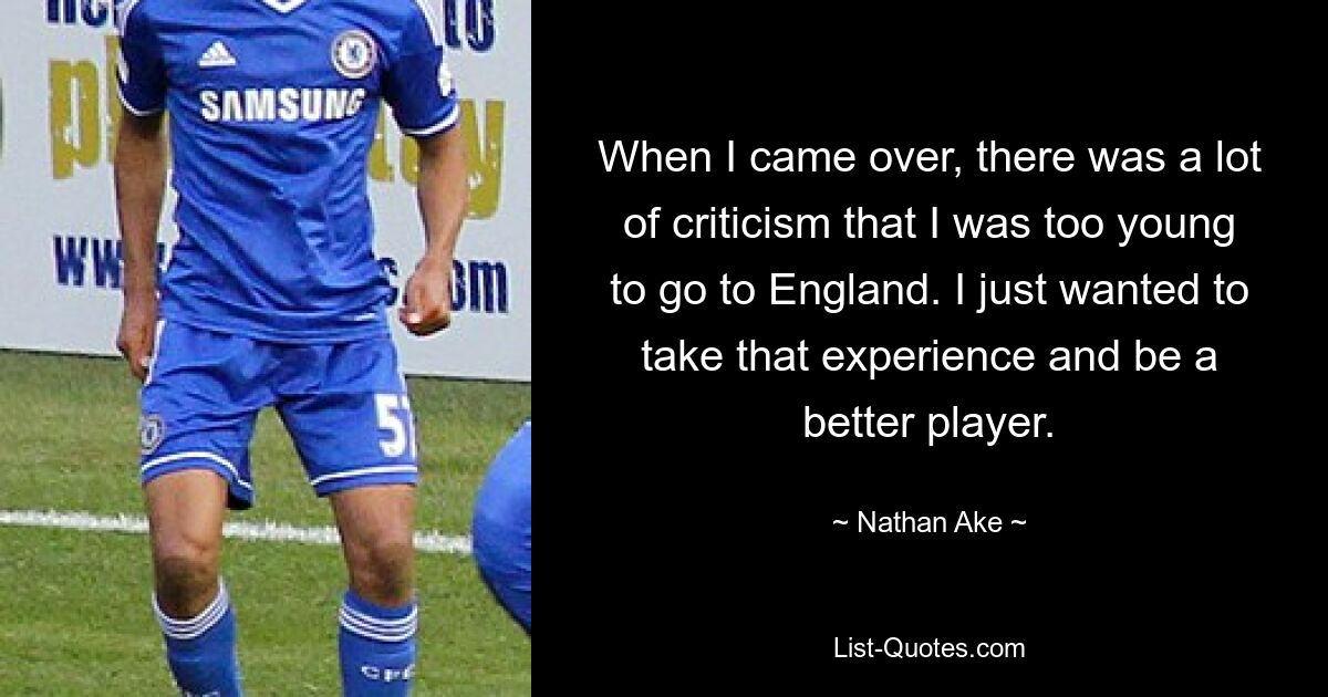 When I came over, there was a lot of criticism that I was too young to go to England. I just wanted to take that experience and be a better player. — © Nathan Ake