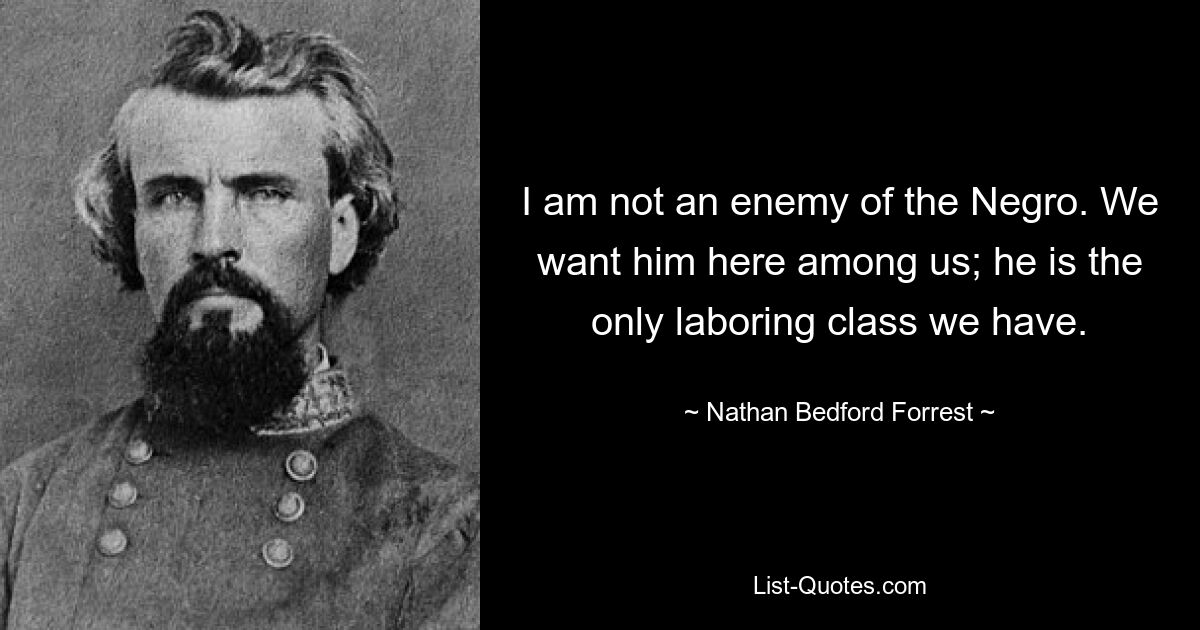 Ich bin kein Feind des Negers. Wir wollen ihn hier unter uns haben; Er ist die einzige Arbeiterklasse, die wir haben. — © Nathan Bedford Forrest 