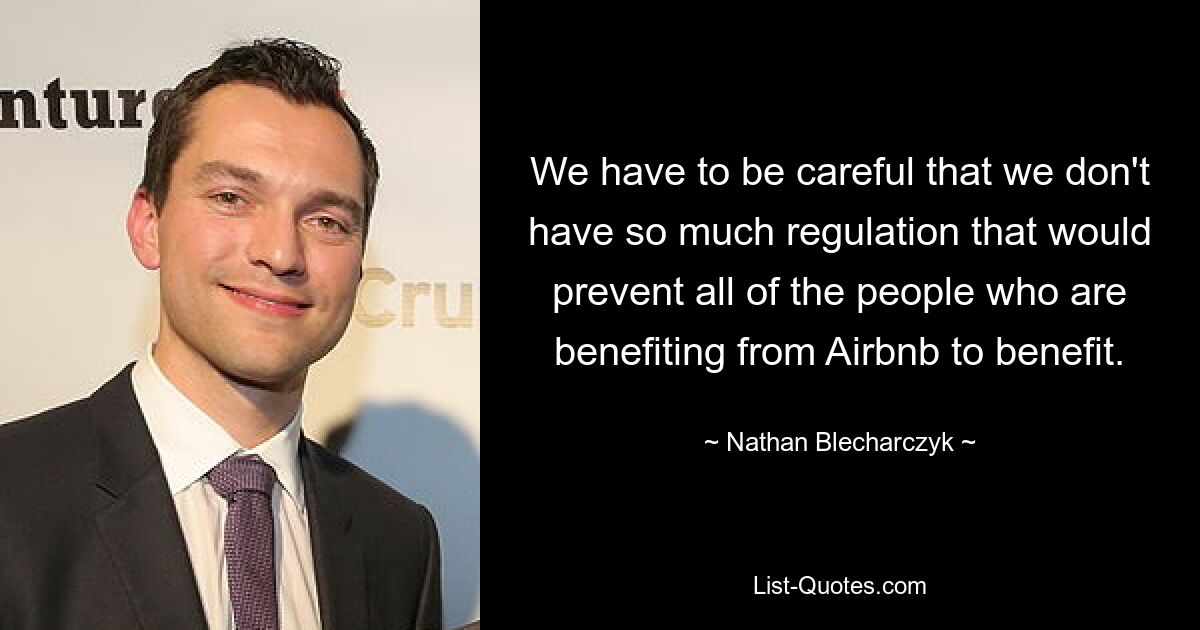 We have to be careful that we don't have so much regulation that would prevent all of the people who are benefiting from Airbnb to benefit. — © Nathan Blecharczyk