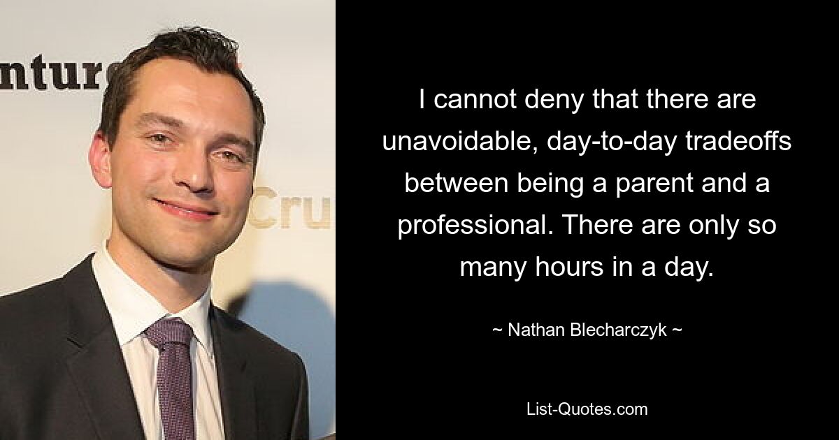 I cannot deny that there are unavoidable, day-to-day tradeoffs between being a parent and a professional. There are only so many hours in a day. — © Nathan Blecharczyk