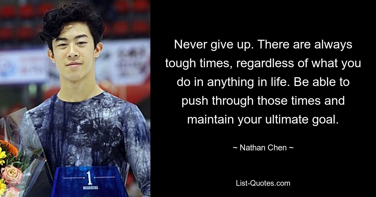 Never give up. There are always tough times, regardless of what you do in anything in life. Be able to push through those times and maintain your ultimate goal. — © Nathan Chen