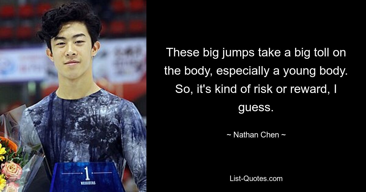 These big jumps take a big toll on the body, especially a young body. So, it's kind of risk or reward, I guess. — © Nathan Chen