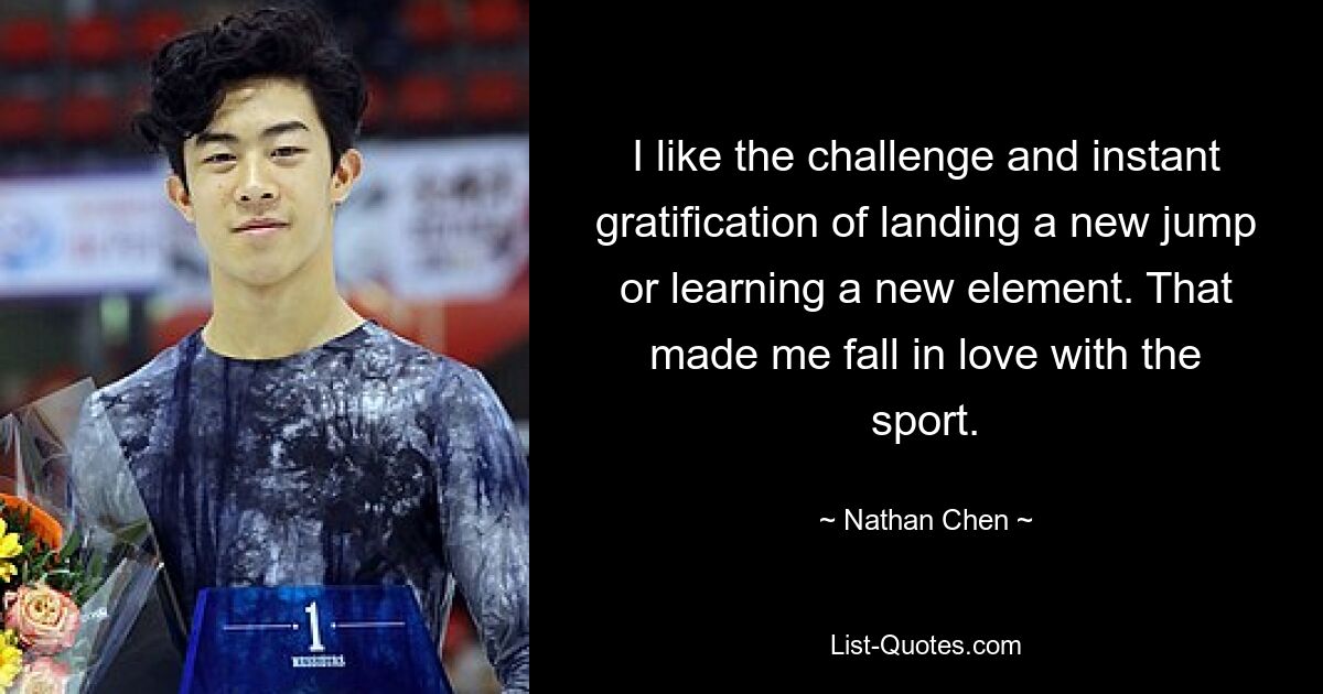 I like the challenge and instant gratification of landing a new jump or learning a new element. That made me fall in love with the sport. — © Nathan Chen