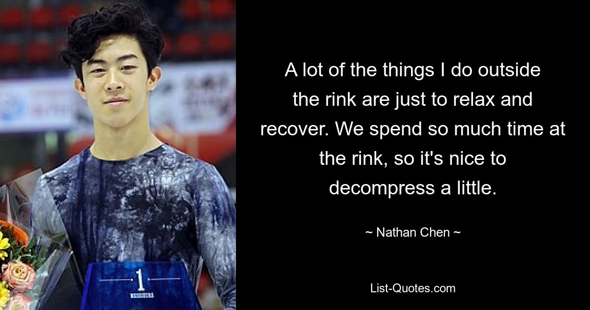 A lot of the things I do outside the rink are just to relax and recover. We spend so much time at the rink, so it's nice to decompress a little. — © Nathan Chen