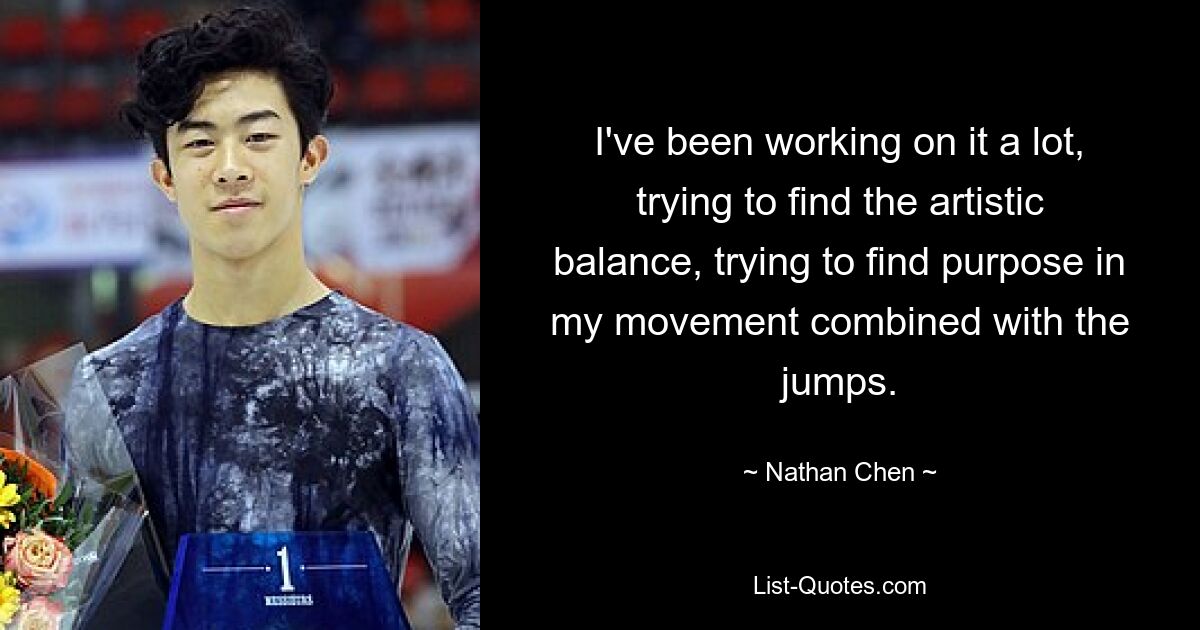 I've been working on it a lot, trying to find the artistic balance, trying to find purpose in my movement combined with the jumps. — © Nathan Chen