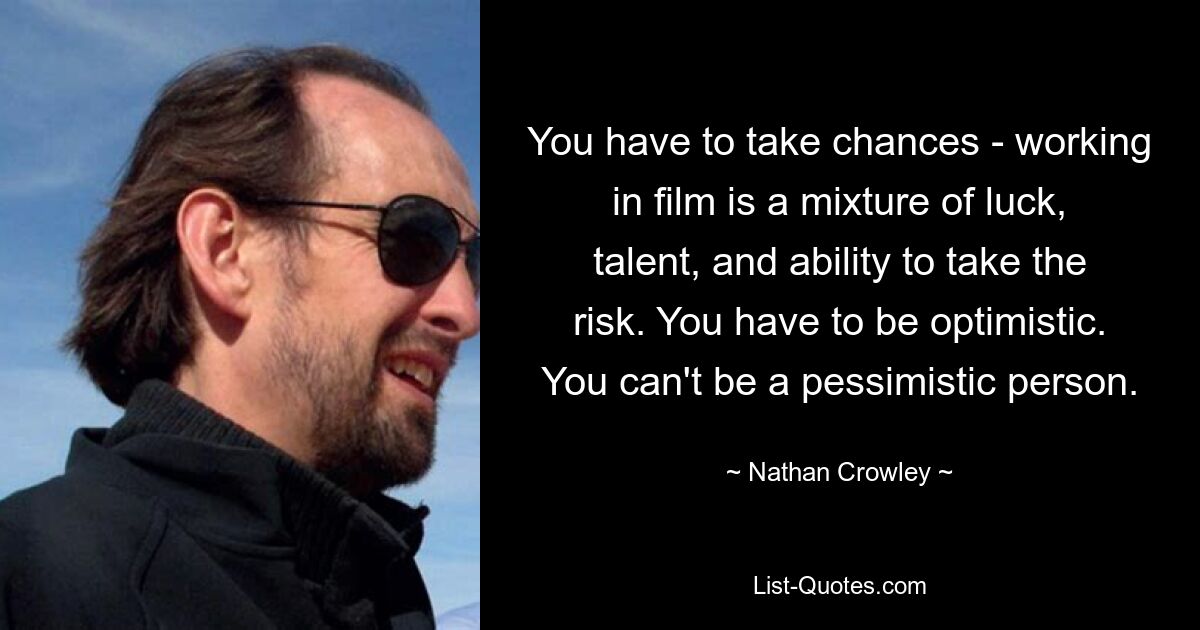 You have to take chances - working in film is a mixture of luck, talent, and ability to take the risk. You have to be optimistic. You can't be a pessimistic person. — © Nathan Crowley