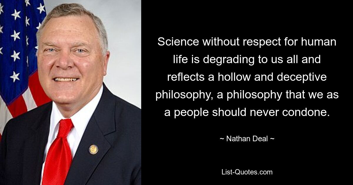 Science without respect for human life is degrading to us all and reflects a hollow and deceptive philosophy, a philosophy that we as a people should never condone. — © Nathan Deal