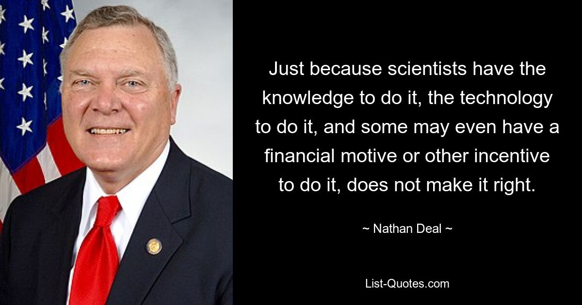 Just because scientists have the knowledge to do it, the technology to do it, and some may even have a financial motive or other incentive to do it, does not make it right. — © Nathan Deal