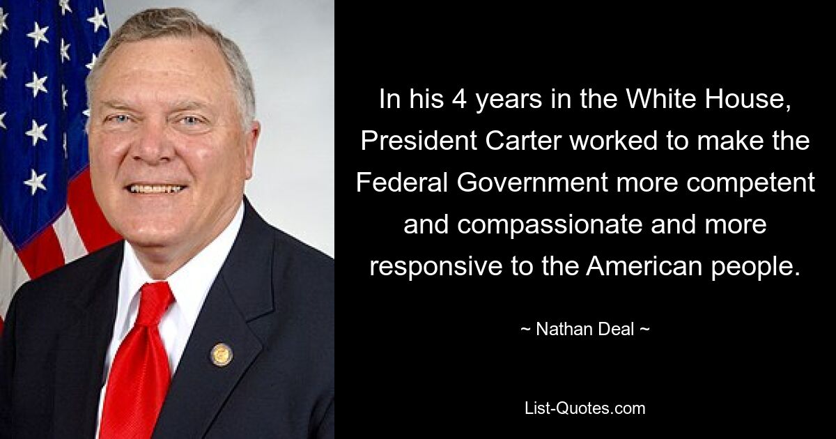 In his 4 years in the White House, President Carter worked to make the Federal Government more competent and compassionate and more responsive to the American people. — © Nathan Deal