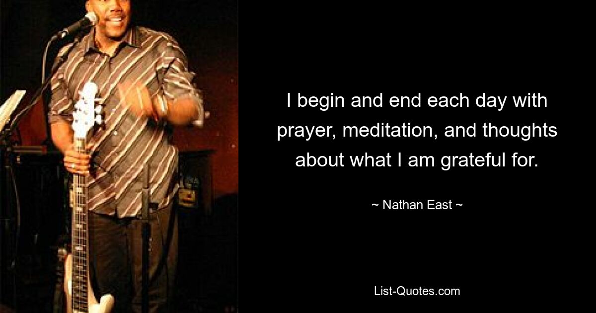 I begin and end each day with prayer, meditation, and thoughts about what I am grateful for. — © Nathan East