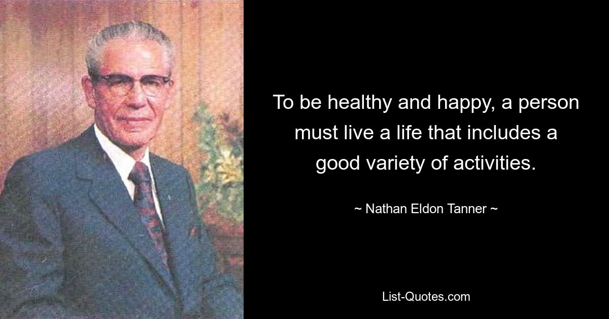 To be healthy and happy, a person must live a life that includes a good variety of activities. — © Nathan Eldon Tanner